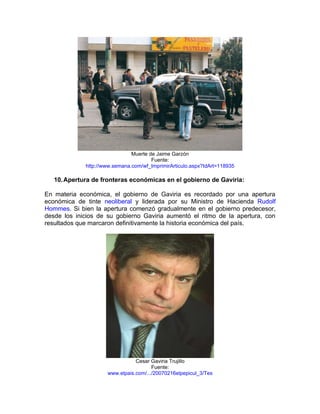 Muerte de Jaime Garzón
                                       Fuente:
             http://www.semana.com/wf_ImprimirArticulo.aspx?IdArt=118935

   10. Apertura de fronteras económicas en el gobierno de Gaviria:

En materia económica, el gobierno de Gaviria es recordado por una apertura
económica de tinte neoliberal y liderada por su Ministro de Hacienda Rudolf
Hommes. Si bien la apertura comenzó gradualmente en el gobierno predecesor,
desde los inicios de su gobierno Gaviria aumentó el ritmo de la apertura, con
resultados que marcaron definitivamente la historia económica del país.




                                Cesar Gaviria Trujillo
                                       Fuente:
                     www.elpais.com/.../20070216elpepicul_3/Tes
 