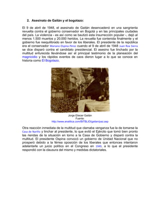 2. Asesinato de Gaitán y el bogotazo:

El 9 de abril de 1948, el asesinato de Gaitán desencadenó en una sangrienta
revuelta contra el gobierno conservador en Bogotá y en las principales ciudades
del país. La violencia - es así como se bautizó esta insurrección popular -, dejó al
menos 1.500 muertos y 20.000 heridos. La revuelta fue contenida finalmente y el
gobierno fue reequilibrado en favor de los liberales. El presidente de la república
era el conservador Mariano Ospina Pérez cuando el 9 de abril de 1948 Juan Roa Sierra
se dice disparó contra el candidato presidencial. El asesino fue linchado por la
multitud enfurecida llevándose así el principal testimonio de la planeación del
magnicidio y los rápidos eventos de caos dieron lugar a lo que se conoce en
historia como El Bogotazo.




                                  Jorge Eliecer Gaitán
                                           Fuente:
                     http://www.analitica.com/BITBLIO/gaitan/paz.asp

Otra reacción inmediata de la multitud que clamaba venganza fue la de tomarse la
Casa de Nariño y linchar al presidente, lo que evitó el Ejército que tomó bien pronto
las riendas de la situación en torno a la Casa de Gobierno y disparó contra la
multitud. El presidente Ospina convocó un gobierno de Unidad Nacional que no
prosperó debido a la férrea oposición de los liberales que entonces intentaron
adelantarle un juicio político en el Congreso en 1949, a lo que el presidente
respondió con la clausura del mismo y medidas dictatoriales.
 