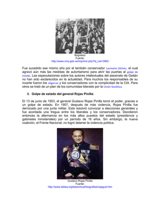 Bogotazo
                                          Fuente:
                     http://www.vive.gob.ve/imprimir.php?id_not=3963

Fue sucedido ese mismo año por el también conservador Laureano Gómez, el cual
agravó aún más las medidas de autoritarismo para abrir las puertas al golpe de
estado. Las especulaciones sobre los autores intelectuales del asesinato de Gaitán
no han sido esclarecidos en la actualidad. Para muchos los responsables de su
muerte fueron los oligarcas y los conservadores con la complicidad de la CIA. Para
otros se trató de un plan de los comunistas liderado por la Unión Soviética

   3. Golpe de estado del general Rojas Pinilla:

El 13 de junio de 1953, el general Gustavo Rojas Pinilla tomó el poder, gracias a
un golpe de estado. En 1957, después de más violencia, Rojas Pinilla fue
derrocado por una junta militar. Esta resolvió convocar a elecciones generales y
fue acordada una tregua entre los liberales y los conservadores. Decidieron
entonces la alternancia en los más altos puestos del estado (presidencia y
gabinetes ministeriales) por un período de 16 años. Sin embargo, la nueva
coalición, el Frente Nacional, no logró detener la violencia política.




                                   Gustavo Rojas Pinilla
                                          Fuente:
                  http://www.lablaa.org/blaavirtual/biografias/rojagust.htm
 
