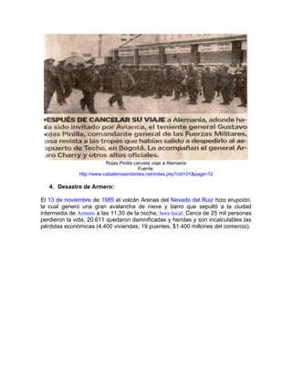 Rojas Pinilla cancela viaje a Alemania
                                           Fuente:
               http://www.caballerosandantes.net/index.php?cid=21&page=12

   4. Desastre de Armero:

El 13 de noviembre de 1985 el volcán Arenas del Nevado del Ruiz hizo erupción,
la cual generó una gran avalancha de nieve y barro que sepultó a la ciudad
intermedia de Armero a las 11:30 de la noche, hora local. Cerca de 25 mil personas
perdieron la vida, 20.611 quedaron damnificadas y heridas y son incalculables las
pérdidas económicas (4.400 viviendas, 19 puentes, $1.400 millones del comercio).
 
