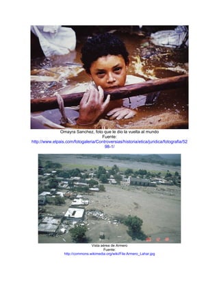 Omayra Sanchez, foto que le dio la vuelta al mundo
                                    Fuente:
http://www.elpais.com/fotogaleria/Controversias/historia/etica/juridica/fotografia/52
                                      98-1/




                                 Vista aérea de Armero
                                        Fuente:
                 http://commons.wikimedia.org/wiki/File:Armero_Lahar.jpg
 