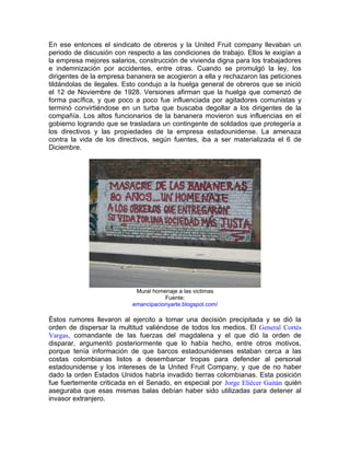 En ese entonces el sindicato de obreros y la United Fruit company llevaban un
periodo de discusión con respecto a las condiciones de trabajo. Ellos le exigían a
la empresa mejores salarios, construcción de vivienda digna para los trabajadores
e indemnización por accidentes, entre otras. Cuando se promulgó la ley, los
dirigentes de la empresa bananera se acogieron a ella y rechazaron las peticiones
tildándolas de ilegales. Esto condujo a la huelga general de obreros que se inició
el 12 de Noviembre de 1928. Versiones afirman que la huelga que comenzó de
forma pacífica, y que poco a poco fue influenciada por agitadores comunistas y
terminó convirtiéndose en un turba que buscaba degollar a los dirigentes de la
compañía. Los altos funcionarios de la bananera movieron sus influencias en el
gobierno logrando que se trasladara un contingente de soldados que protegería a
los directivos y las propiedades de la empresa estadounidense. La amenaza
contra la vida de los directivos, según fuentes, iba a ser materializada el 6 de
Diciembre.




                            Mural homenaje a las victimas
                                      Fuente:
                           emancipacionyarte.blogspot.com/

Éstos rumores llevaron al ejercito a tomar una decisión precipitada y se dió la
orden de dispersar la multitud valiéndose de todos los medios. El General Cortés
Vargas, comandante de las fuerzas del magdalena y el que dió la orden de
disparar, argumentó posteriormente que lo había hecho, entre otros motivos,
porque tenía información de que barcos estadounidenses estaban cerca a las
costas colombianas listos a desembarcar tropas para defender al personal
estadounidense y los intereses de la United Fruit Company, y que de no haber
dado la orden Estados Unidos habría invadido tierras colombianas. Esta posición
fue fuertemente criticada en el Senado, en especial por Jorge Eliécer Gaitán quién
aseguraba que esas mismas balas debían haber sido utilizadas para detener al
invasor extranjero.
 