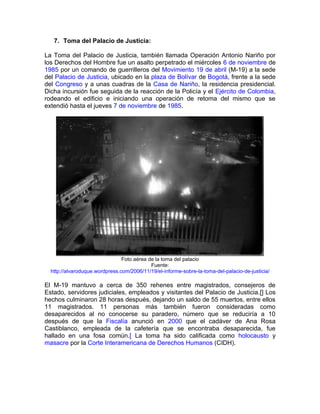 7. Toma del Palacio de Justicia:

La Toma del Palacio de Justicia, también llamada Operación Antonio Nariño por
los Derechos del Hombre fue un asalto perpetrado el miércoles 6 de noviembre de
1985 por un comando de guerrilleros del Movimiento 19 de abril (M-19) a la sede
del Palacio de Justicia, ubicado en la plaza de Bolívar de Bogotá, frente a la sede
del Congreso y a unas cuadras de la Casa de Nariño, la residencia presidencial.
Dicha incursión fue seguida de la reacción de la Policía y el Ejército de Colombia,
rodeando el edificio e iniciando una operación de retoma del mismo que se
extendió hasta el jueves 7 de noviembre de 1985.




                                Foto aérea de la toma del palacio
                                            Fuente:
  http://alvaroduque.wordpress.com/2006/11/19/el-informe-sobre-la-toma-del-palacio-de-justicia/

El M-19 mantuvo a cerca de 350 rehenes entre magistrados, consejeros de
Estado, servidores judiciales, empleados y visitantes del Palacio de Justicia.[] Los
hechos culminaron 28 horas después, dejando un saldo de 55 muertos, entre ellos
11 magistrados. 11 personas más también fueron consideradas como
desaparecidos al no conocerse su paradero, número que se reduciría a 10
después de que la Fiscalía anunció en 2000 que el cadáver de Ana Rosa
Castiblanco, empleada de la cafetería que se encontraba desaparecida, fue
hallado en una fosa común.[ La toma ha sido calificada como holocausto y
masacre por la Corte Interamericana de Derechos Humanos (CIDH).
 