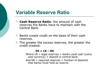 Variable Reserve Ratio Cash Reserve Ratio : the amount of cash reserves the Banks have to maintain with the Central Bank Banks create credit on the basis of their cash reserves. The greater the excess reserves, the greater the credit created. ER = LR – RR Where LR = legal reserves = banks vault cash (coins and currency) + deposit in central bank And RR = required reserves = fraction of deposits that banks must hold as reserve 