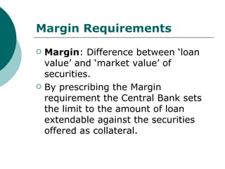 Margin Requirements Margin : Difference between ‘loan value’ and ‘market value’ of securities. By prescribing the Margin requirement the Central Bank sets the limit to the amount of loan extendable against the securities offered as collateral. 