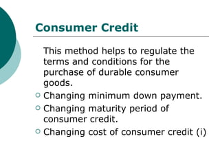 Consumer Credit This method helps to regulate the terms and conditions for the purchase of durable consumer goods. Changing minimum down payment. Changing maturity period of consumer credit. Changing cost of consumer credit (i) 