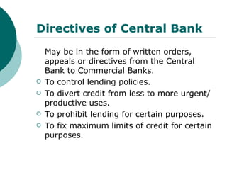 Directives of Central Bank May be in the form of written orders, appeals or directives from the Central Bank to Commercial Banks. To control lending policies. To divert credit from less to more urgent/productive uses. To prohibit lending for certain purposes. To fix maximum limits of credit for certain purposes. 