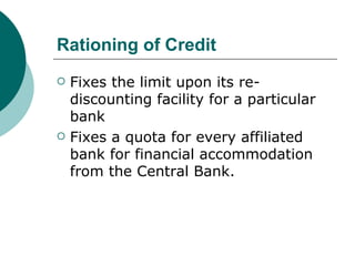 Rationing of Credit Fixes the limit upon its re-discounting facility for a particular bank Fixes a quota for every affiliated bank for financial accommodation from the Central Bank.  