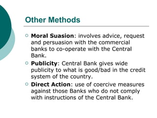 Other Methods Moral Suasion : involves advice, request and persuasion with the commercial banks to co-operate with the Central Bank. Publicity : Central Bank gives wide publicity to what is good/bad in the credit system of the country. Direct Action : use of coercive measures against those Banks who do not comply with instructions of the Central Bank. 