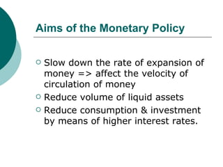 Aims of the Monetary Policy Slow down the rate of expansion of money => affect the velocity of circulation of money Reduce volume of liquid assets Reduce consumption & investment by means of higher interest rates. 