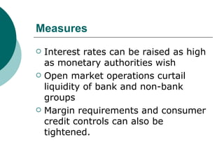 Measures  Interest rates can be raised as high as monetary authorities wish Open market operations curtail liquidity of bank and non-bank groups Margin requirements and consumer credit controls can also be tightened. 