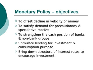 Monetary Policy – objectives To offset decline in velocity of money To satisfy demand for precautionary & speculative motive To strengthen the cash position of banks & non-bank groups Stimulate lending for investment & consumption purpose Bring down structure of interest rates to encourage investment. 