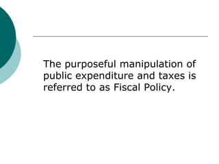 The purposeful manipulation of public expenditure and taxes is referred to as Fiscal Policy. 