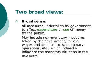 Two broad views: Broad sense :  all measures undertaken by government to affect  expenditure   or  use  of money by the public. May include non-monetary measures taken by the government, for e.g. wages and price controls, budgetary operations, etc., which indirectly influence the monetary situation in the economy. 