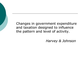 Changes in government expenditure and taxation designed to influence the pattern and level of activity. Harvey & Johnson 