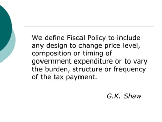 We define Fiscal Policy to include any design to change price level, composition or timing of government expenditure or to vary the burden, structure or frequency of the tax payment. G.K. Shaw 