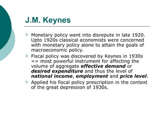 J.M. Keynes Monetary policy went into disrepute in late 1920. Upto 1920s classical economists were concerned with monetary policy alone to attain the goals of macroeconomic policy.  Fiscal policy was discovered by Keynes in 1930s => most powerful instrument for affecting the volume of aggregate  effective demand  or  desired expenditure  and thus the level of  national income ,  employment  and  price level .  Applied his fiscal policy prescription in the context of the great depression of 1930s. 