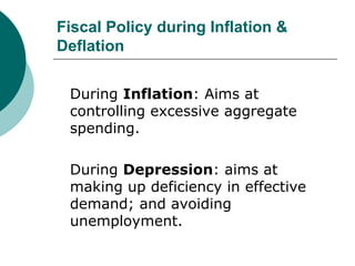 Fiscal Policy during Inflation & Deflation During  Inflation : Aims at controlling excessive aggregate spending. During  Depression : aims at making up deficiency in effective demand; and avoiding unemployment. 