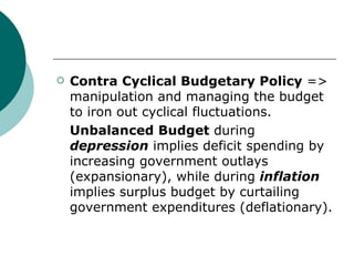 Contra Cyclical Budgetary Policy  => manipulation and managing the budget to iron out cyclical fluctuations. Unbalanced Budget  during  depression  implies deficit spending by increasing government outlays (expansionary), while during  inflation  implies surplus budget by curtailing government expenditures (deflationary). 