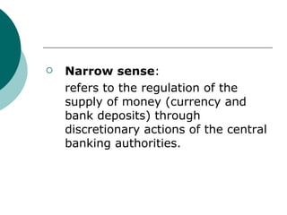 Narrow sense :  refers to the regulation of the supply of money (currency and bank deposits) through discretionary actions of the central banking authorities. 