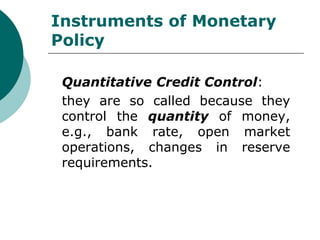Instruments of Monetary Policy Quantitative Credit Control : they are so called because they control the  quantity  of money, e.g., bank rate, open market operations, changes in reserve requirements. 
