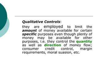 Qualitative Controls :  they are  employed  to limit the  amount  of money available for certain  specific  purposes even though plenty of money may be available for other purposes, i.e. they control the  quantity  as well as  direction  of money flow; consumer credit control, margin requirements, moral suasion, etc. 