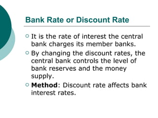 Bank Rate or Discount Rate It is the rate of interest the central bank charges its member banks. By changing the discount rates, the central bank controls the level of bank reserves and the money supply. Method : Discount rate affects bank interest rates. 