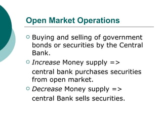 Open Market Operations Buying and selling of government bonds or securities by the Central Bank. Increase  Money supply =>  central bank purchases securities from open market. Decrease  Money supply =>  central Bank sells securities. 