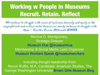 Working w People in Museums
Recruit. Retain. Reflect
Monica O. Montgomery,
Strategic Director
Museum Hue @museumhue
Membership & Social Media Lead Organizer
Museum Workers Speak @museumworkers
Including thought leadership from:
Ravon Ruffin, M.A. Candidate, American Studies, The
George Washington University/Brown Girls Museum Blog
"We continue to struggle with issues of inclusion, diversity, and equity in the
nonprofit arts and culture sector because our society continues to struggle with
them.“ – Carlton Turner Alternate ROOTS
 
