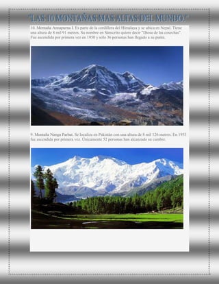 10. Montaña Annapurna I. Es parte de la cordillera del Himalaya y se ubica en Nepal. Tiene
una altura de 8 mil 91 metros. Su nombre en Sánscrito quiere decir "Diosa de las cosechas".
Fue ascendida por primera vez en 1950 y sólo 36 personas han llegado a su punta.
9. Montaña Nanga Parbat. Se localiza en Pakistán con una altura de 8 mil 126 metros. En 1953
fue ascendida por primera vez. Únicamente 52 personas han alcanzado su cumbre.
 