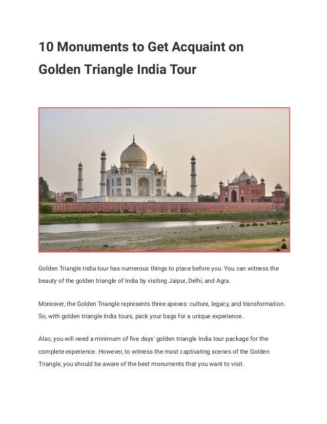 10 Monuments to Get Acquaint on
Golden Triangle India Tour
Golden Triangle India tour has numerous things to place before you. You can witness the
beauty of the golden triangle of India by visiting Jaipur, Delhi, and Agra.
Moreover, the Golden Triangle represents three apexes: culture, legacy, and transformation.
So, with golden triangle India tours, pack your bags for a unique experience.
Also, you will need a minimum of ﬁve days' golden triangle India tour package for the
complete experience. However, to witness the most captivating scenes of the Golden
Triangle, you should be aware of the best monuments that you want to visit.
 