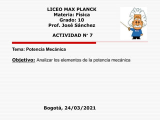 LICEO MAX PLANCK
Materia: Física
Grado: 10
Prof. José Sánchez
ACTIVIDAD N° 7
Tema: Potencia Mecánica
Objetivo: Analizar los elementos de la potencia mecánica
Bogotá, 24/03/2021
 