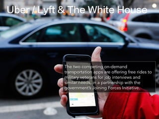 Uber / Lyft & The White House
The two competing on-demand
transportation apps are offering free rides to
military veterans for job interviews and
similar needs, in a partnership with the
government’s Joining Forces Initiative.
 