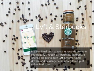 In a continual push to grow its rewards program
strategically through partnerships, Starbucks is
offering credits to both Lyft customers and
drivers, and passengers can now gift a cup of
coffee to drivers.
Lyft & Starbucks
 