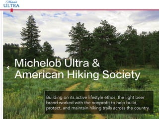 Michelob Ultra &
American Hiking Society
Building on its active lifestyle ethos, the light beer
brand worked with the nonprofit to help build,
protect, and maintain hiking trails across the country.
T	
  
 
