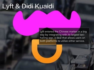 Lyft & Didi Kuaidi
Lyft entered the Chinese market in a big
way by integrating with its largest taxi-
hailing app, a deal that allows users on
both platforms to utilize either service.
 