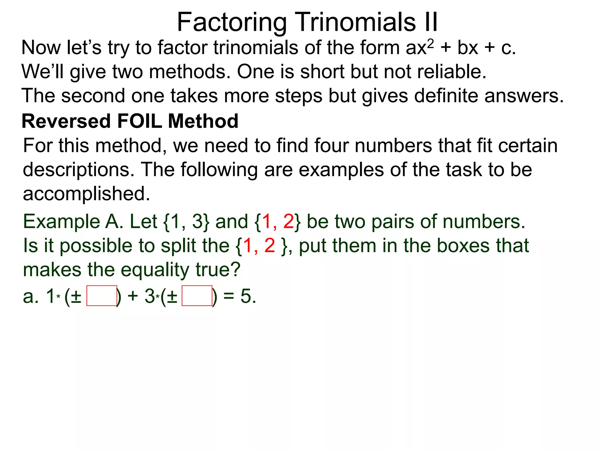 Factoring Trinomials II
Now let’s try to factor trinomials of the form ax2 + bx + c.
We’ll give two methods. One is short but not reliable.
The second one takes more steps but gives definite answers.
For this method, we need to find four numbers that fit certain
descriptions. The following are examples of the task to be
accomplished.
Example A. Let {1, 3} and {1, 2} be two pairs of numbers.
Is it possible to split the {1, 2 }, put them in the boxes that
makes the equality true?
a. 1* (± ) + 3*(± ) = 5.
Reversed FOIL Method
 