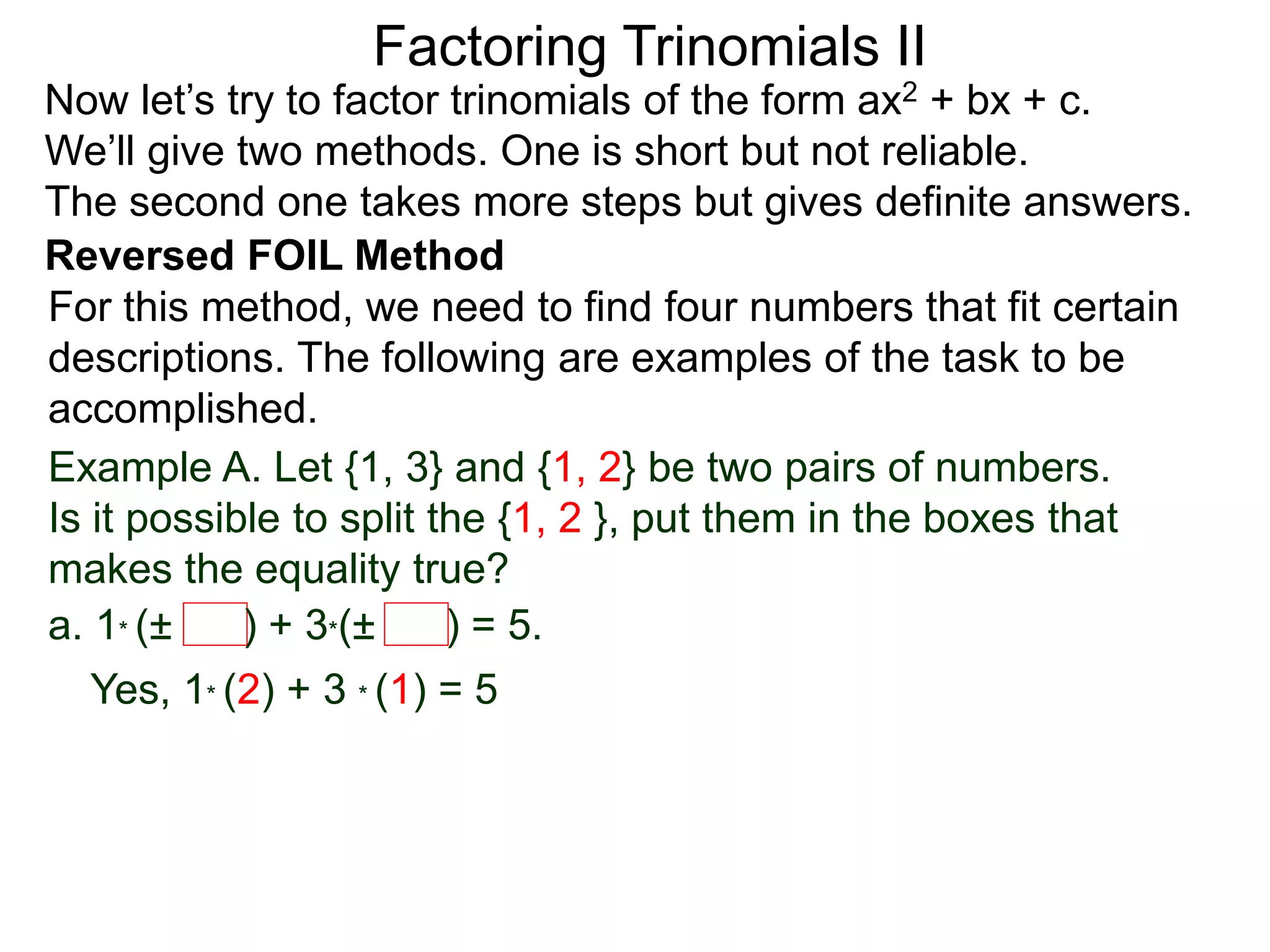 Factoring Trinomials II
Now let’s try to factor trinomials of the form ax2 + bx + c.
We’ll give two methods. One is short but not reliable.
The second one takes more steps but gives definite answers.
For this method, we need to find four numbers that fit certain
descriptions. The following are examples of the task to be
accomplished.
Example A. Let {1, 3} and {1, 2} be two pairs of numbers.
Is it possible to split the {1, 2 }, put them in the boxes that
makes the equality true?
a. 1* (± ) + 3*(± ) = 5.
Yes, 1* (2) + 3 * (1) = 5
Reversed FOIL Method
 