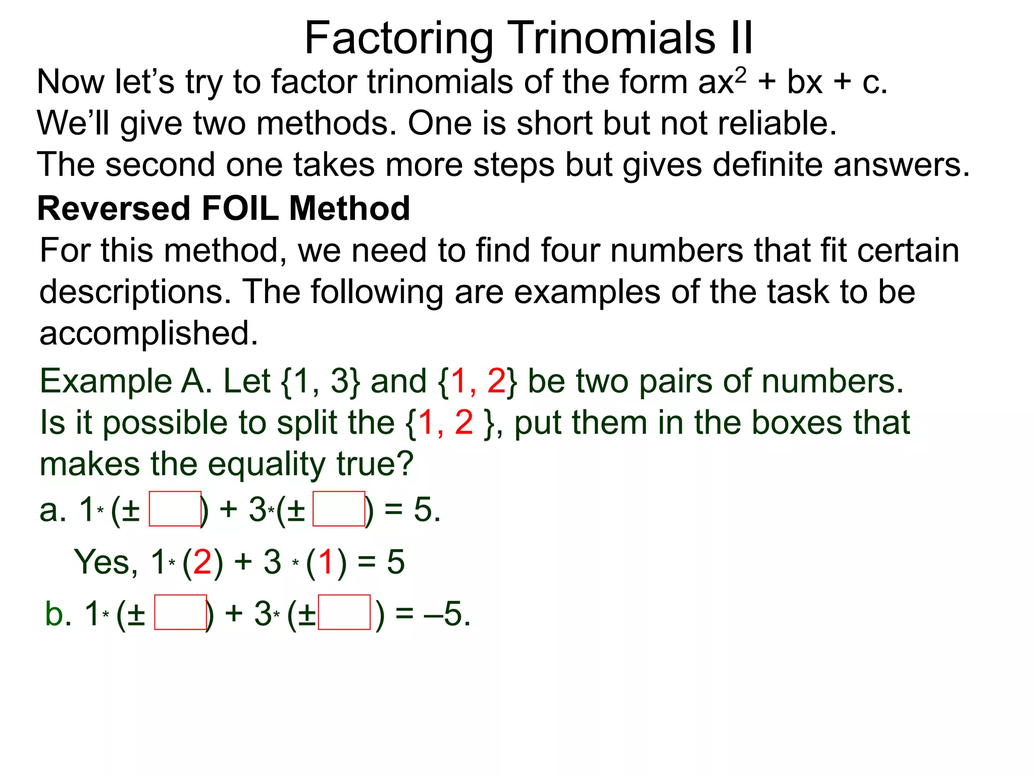 Factoring Trinomials II
Now let’s try to factor trinomials of the form ax2 + bx + c.
We’ll give two methods. One is short but not reliable.
The second one takes more steps but gives definite answers.
For this method, we need to find four numbers that fit certain
descriptions. The following are examples of the task to be
accomplished.
Example A. Let {1, 3} and {1, 2} be two pairs of numbers.
Is it possible to split the {1, 2 }, put them in the boxes that
makes the equality true?
a. 1* (± ) + 3*(± ) = 5.
Yes, 1* (2) + 3 * (1) = 5
b. 1* (± ) + 3* (± ) = –5.
Reversed FOIL Method
 