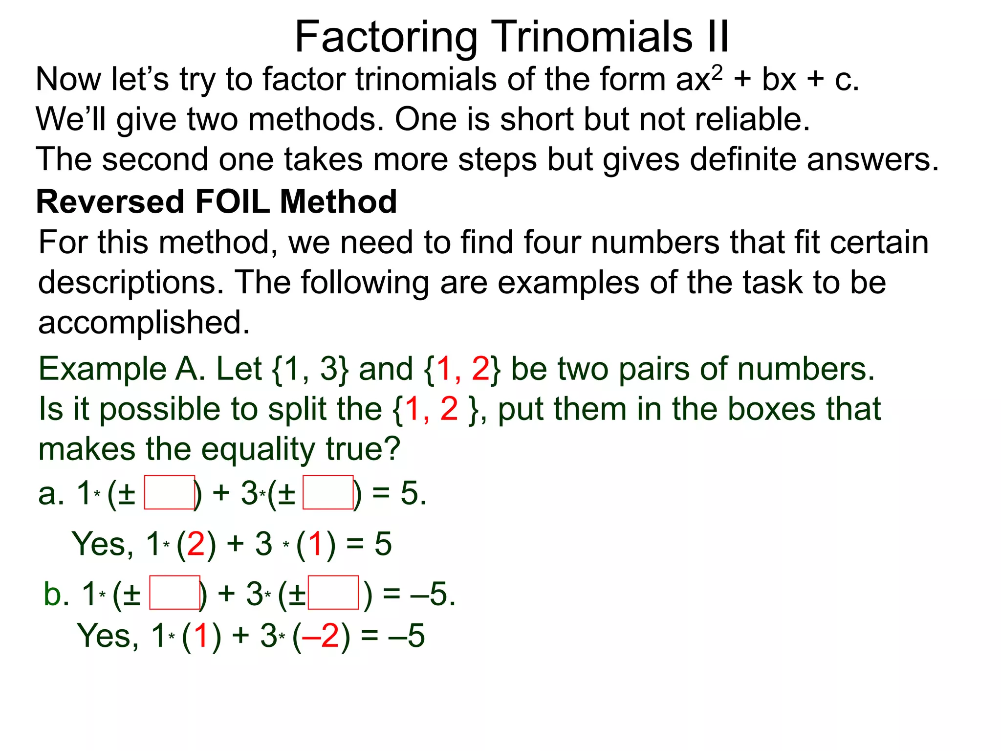 Factoring Trinomials II
Now let’s try to factor trinomials of the form ax2 + bx + c.
We’ll give two methods. One is short but not reliable.
The second one takes more steps but gives definite answers.
For this method, we need to find four numbers that fit certain
descriptions. The following are examples of the task to be
accomplished.
Example A. Let {1, 3} and {1, 2} be two pairs of numbers.
Is it possible to split the {1, 2 }, put them in the boxes that
makes the equality true?
a. 1* (± ) + 3*(± ) = 5.
Yes, 1* (2) + 3 * (1) = 5
b. 1* (± ) + 3* (± ) = –5.
Yes, 1* (1) + 3* (–2) = –5
Reversed FOIL Method
 