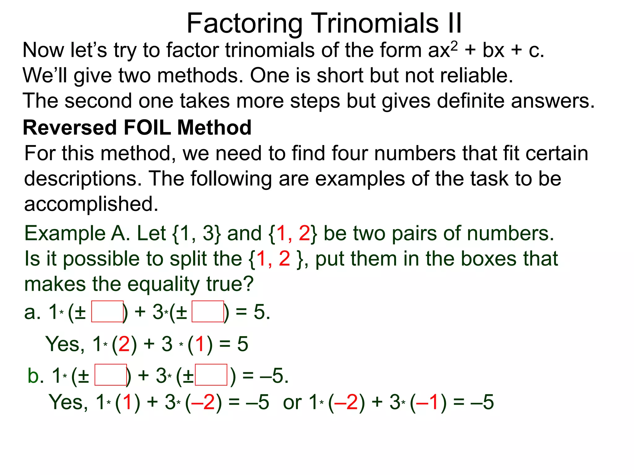 Factoring Trinomials II
Now let’s try to factor trinomials of the form ax2 + bx + c.
We’ll give two methods. One is short but not reliable.
The second one takes more steps but gives definite answers.
For this method, we need to find four numbers that fit certain
descriptions. The following are examples of the task to be
accomplished.
Example A. Let {1, 3} and {1, 2} be two pairs of numbers.
Is it possible to split the {1, 2 }, put them in the boxes that
makes the equality true?
a. 1* (± ) + 3*(± ) = 5.
Yes, 1* (2) + 3 * (1) = 5
b. 1* (± ) + 3* (± ) = –5.
Yes, 1* (1) + 3* (–2) = –5 or 1* (–2) + 3* (–1) = –5
Reversed FOIL Method
 