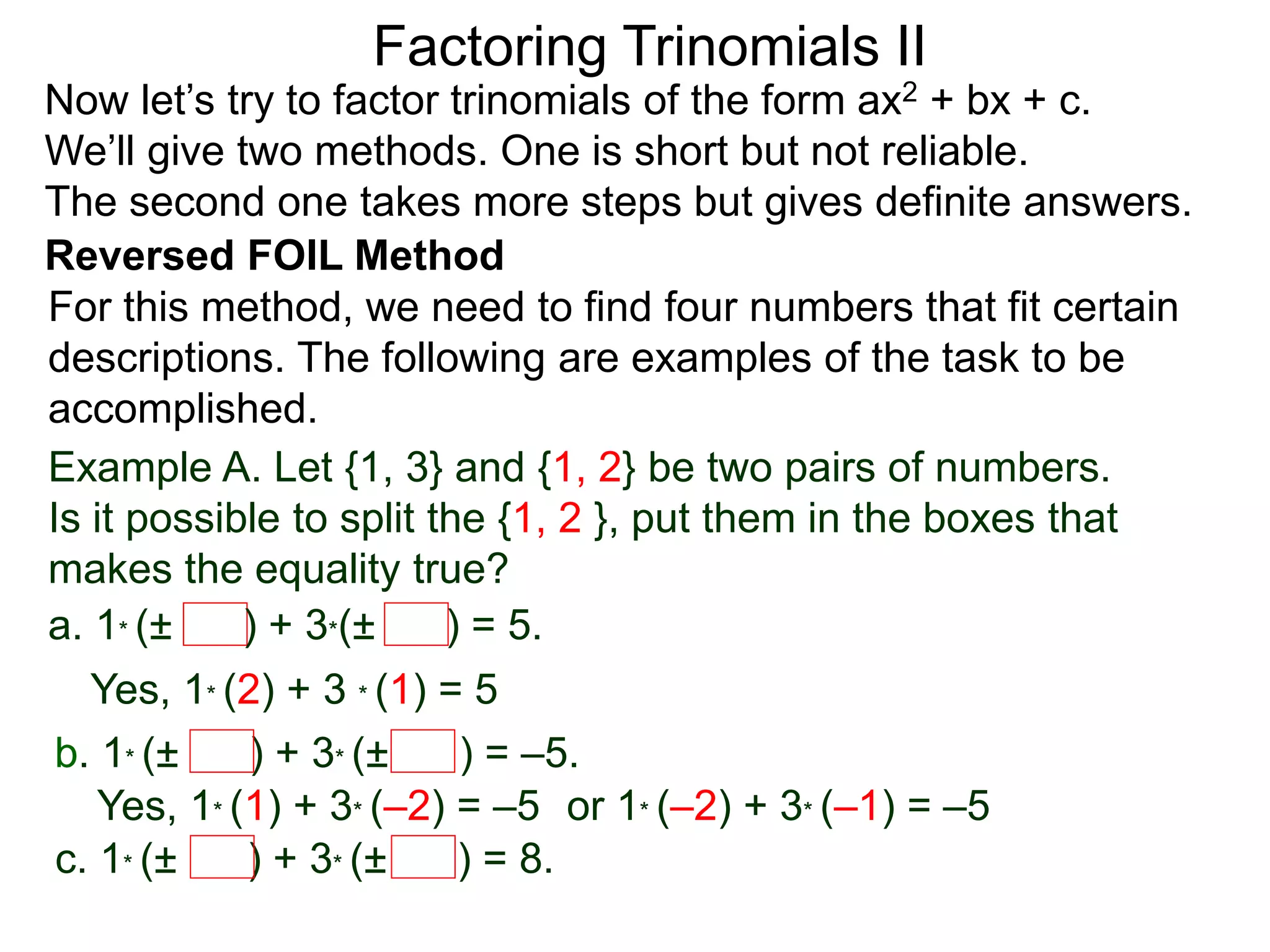 Factoring Trinomials II
Now let’s try to factor trinomials of the form ax2 + bx + c.
We’ll give two methods. One is short but not reliable.
The second one takes more steps but gives definite answers.
For this method, we need to find four numbers that fit certain
descriptions. The following are examples of the task to be
accomplished.
Example A. Let {1, 3} and {1, 2} be two pairs of numbers.
Is it possible to split the {1, 2 }, put them in the boxes that
makes the equality true?
a. 1* (± ) + 3*(± ) = 5.
Yes, 1* (2) + 3 * (1) = 5
b. 1* (± ) + 3* (± ) = –5.
Yes, 1* (1) + 3* (–2) = –5 or 1* (–2) + 3* (–1) = –5
c. 1* (± ) + 3* (± ) = 8.
Reversed FOIL Method
 