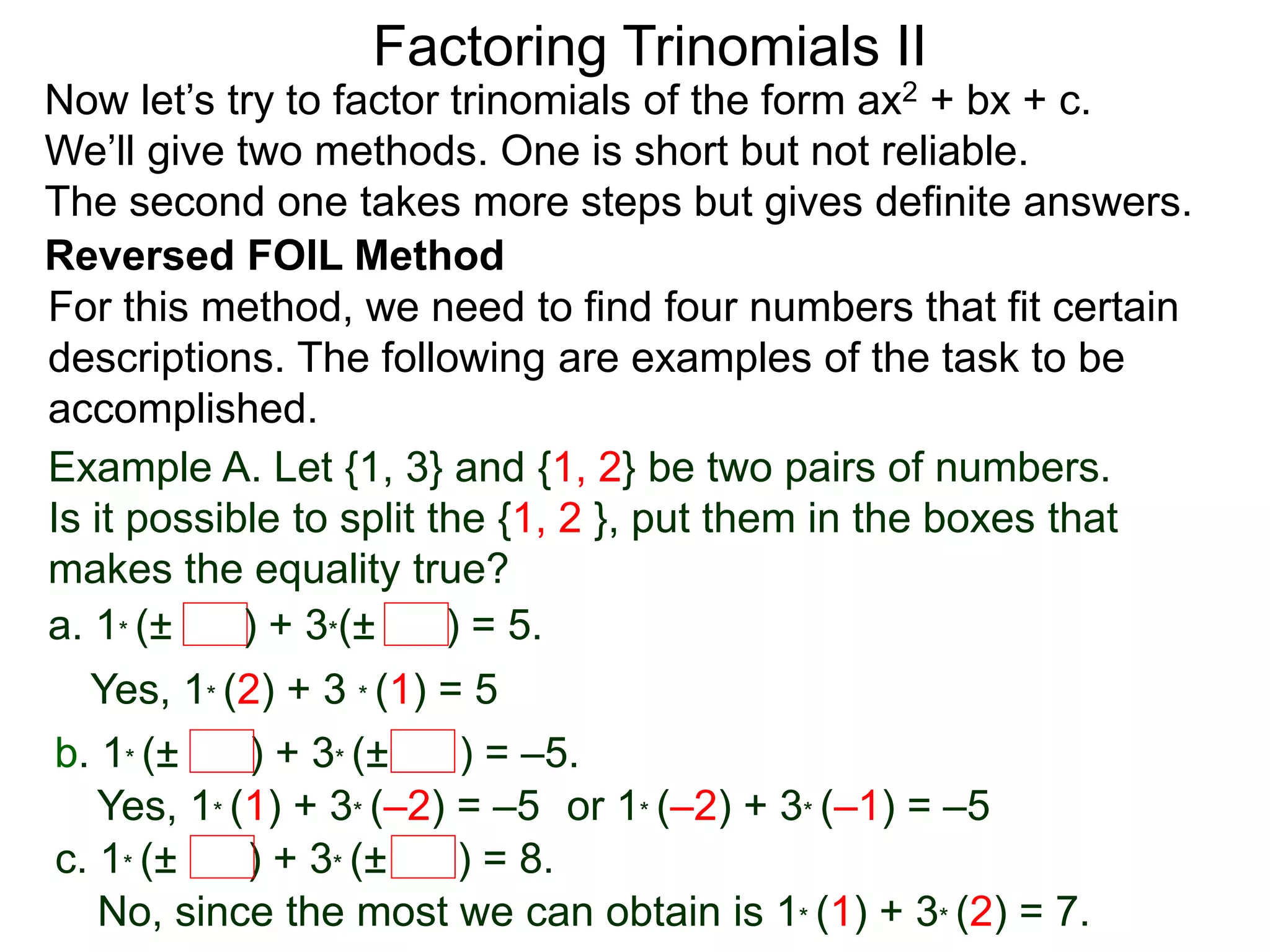 Factoring Trinomials II
Now let’s try to factor trinomials of the form ax2 + bx + c.
We’ll give two methods. One is short but not reliable.
The second one takes more steps but gives definite answers.
For this method, we need to find four numbers that fit certain
descriptions. The following are examples of the task to be
accomplished.
Example A. Let {1, 3} and {1, 2} be two pairs of numbers.
Is it possible to split the {1, 2 }, put them in the boxes that
makes the equality true?
a. 1* (± ) + 3*(± ) = 5.
Yes, 1* (2) + 3 * (1) = 5
b. 1* (± ) + 3* (± ) = –5.
Yes, 1* (1) + 3* (–2) = –5 or 1* (–2) + 3* (–1) = –5
c. 1* (± ) + 3* (± ) = 8.
No, since the most we can obtain is 1* (1) + 3* (2) = 7.
Reversed FOIL Method
 