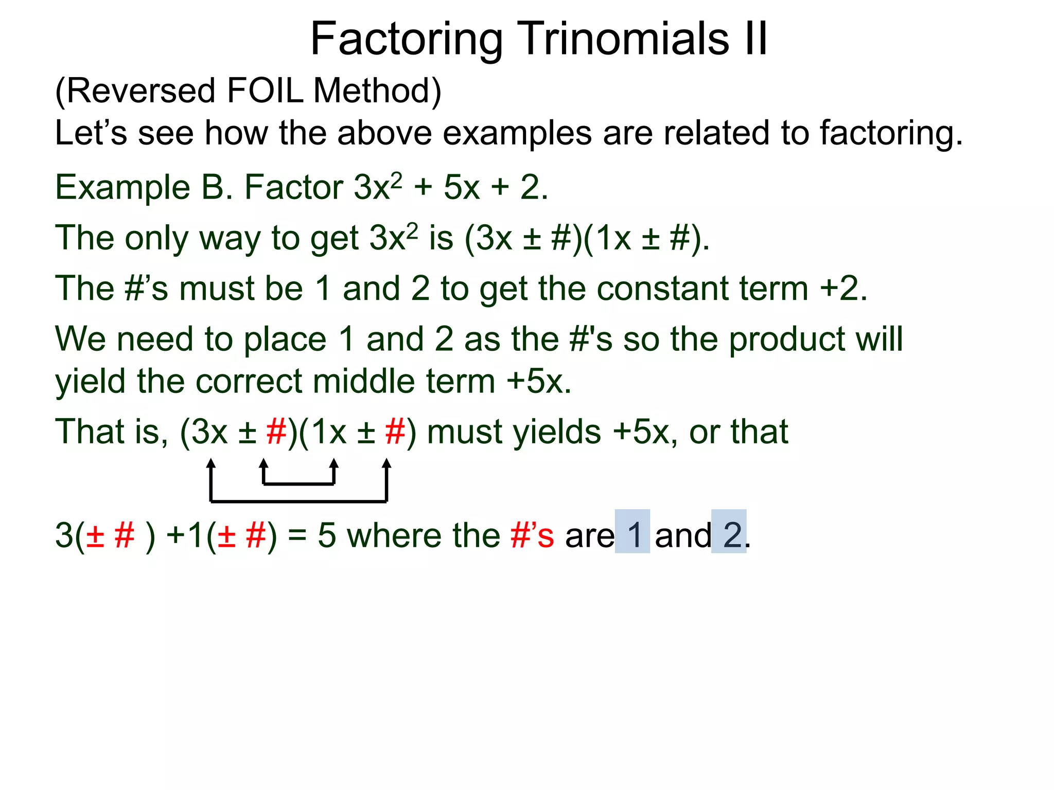 3(± # ) +1(± #) = 5 where the #’s are 1 and 2.
Factoring Trinomials II
(Reversed FOIL Method)
Let’s see how the above examples are related to factoring.
Example B. Factor 3x2 + 5x + 2.
The only way to get 3x2 is (3x ± #)(1x ± #).
The #’s must be 1 and 2 to get the constant term +2.
We need to place 1 and 2 as the #'s so the product will
yield the correct middle term +5x.
That is, (3x ± #)(1x ± #) must yields +5x, or that
 