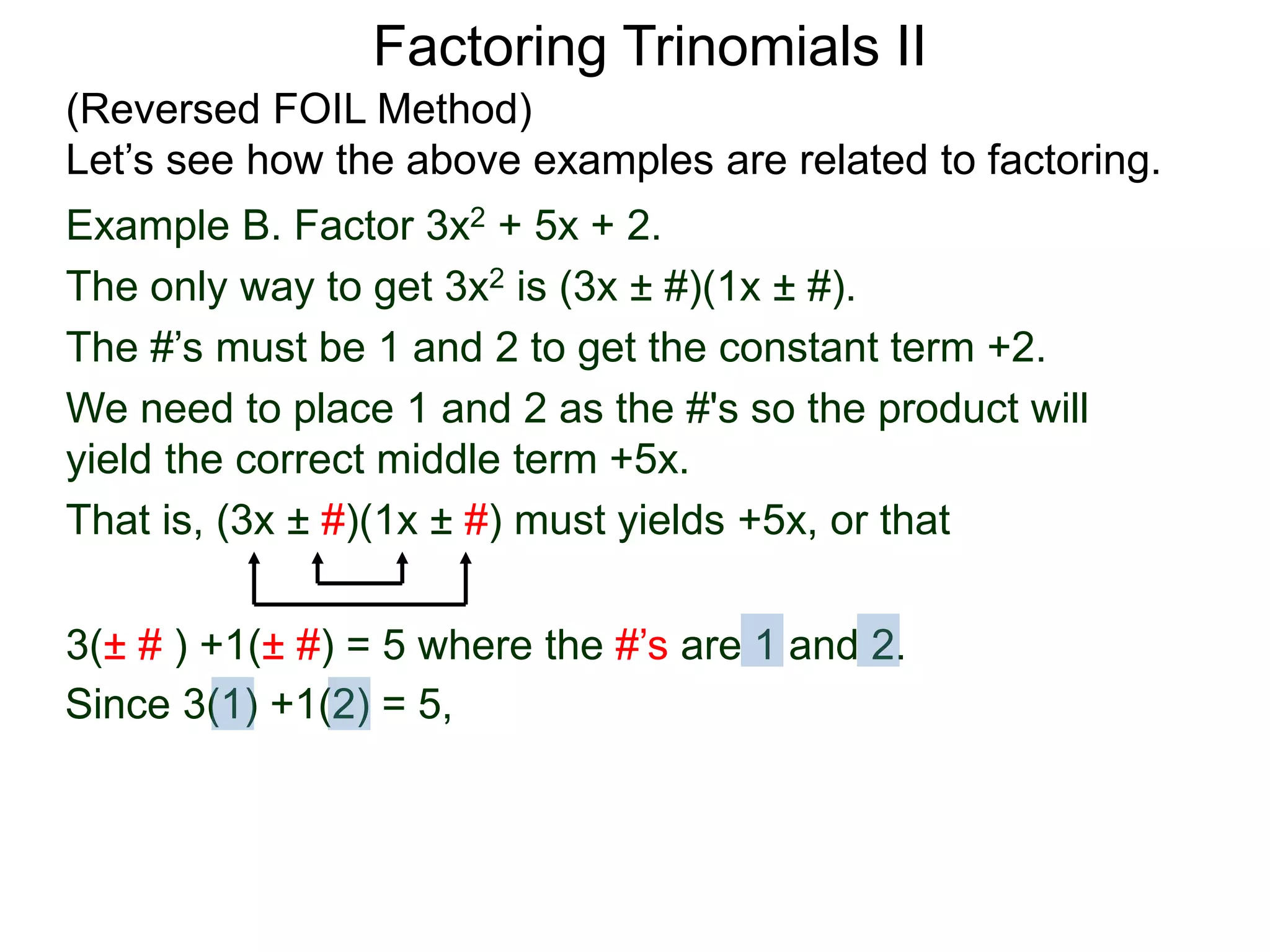 3(± # ) +1(± #) = 5 where the #’s are 1 and 2.
Since 3(1) +1(2) = 5,
Factoring Trinomials II
(Reversed FOIL Method)
Let’s see how the above examples are related to factoring.
Example B. Factor 3x2 + 5x + 2.
The only way to get 3x2 is (3x ± #)(1x ± #).
The #’s must be 1 and 2 to get the constant term +2.
We need to place 1 and 2 as the #'s so the product will
yield the correct middle term +5x.
That is, (3x ± #)(1x ± #) must yields +5x, or that
 