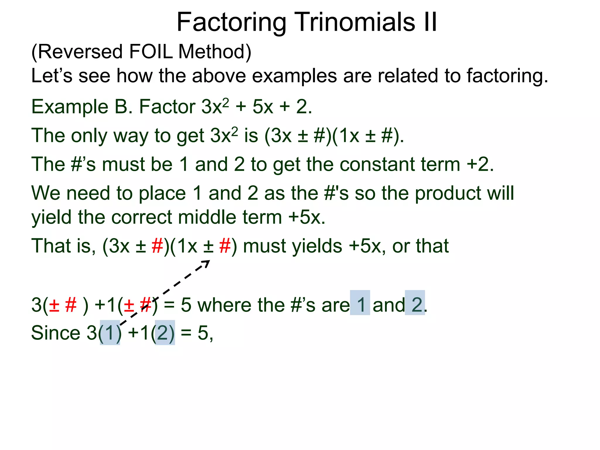 3(± # ) +1(± #) = 5 where the #’s are 1 and 2.
Since 3(1) +1(2) = 5,
Factoring Trinomials II
(Reversed FOIL Method)
Let’s see how the above examples are related to factoring.
Example B. Factor 3x2 + 5x + 2.
The only way to get 3x2 is (3x ± #)(1x ± #).
The #’s must be 1 and 2 to get the constant term +2.
We need to place 1 and 2 as the #'s so the product will
yield the correct middle term +5x.
That is, (3x ± #)(1x ± #) must yields +5x, or that
 