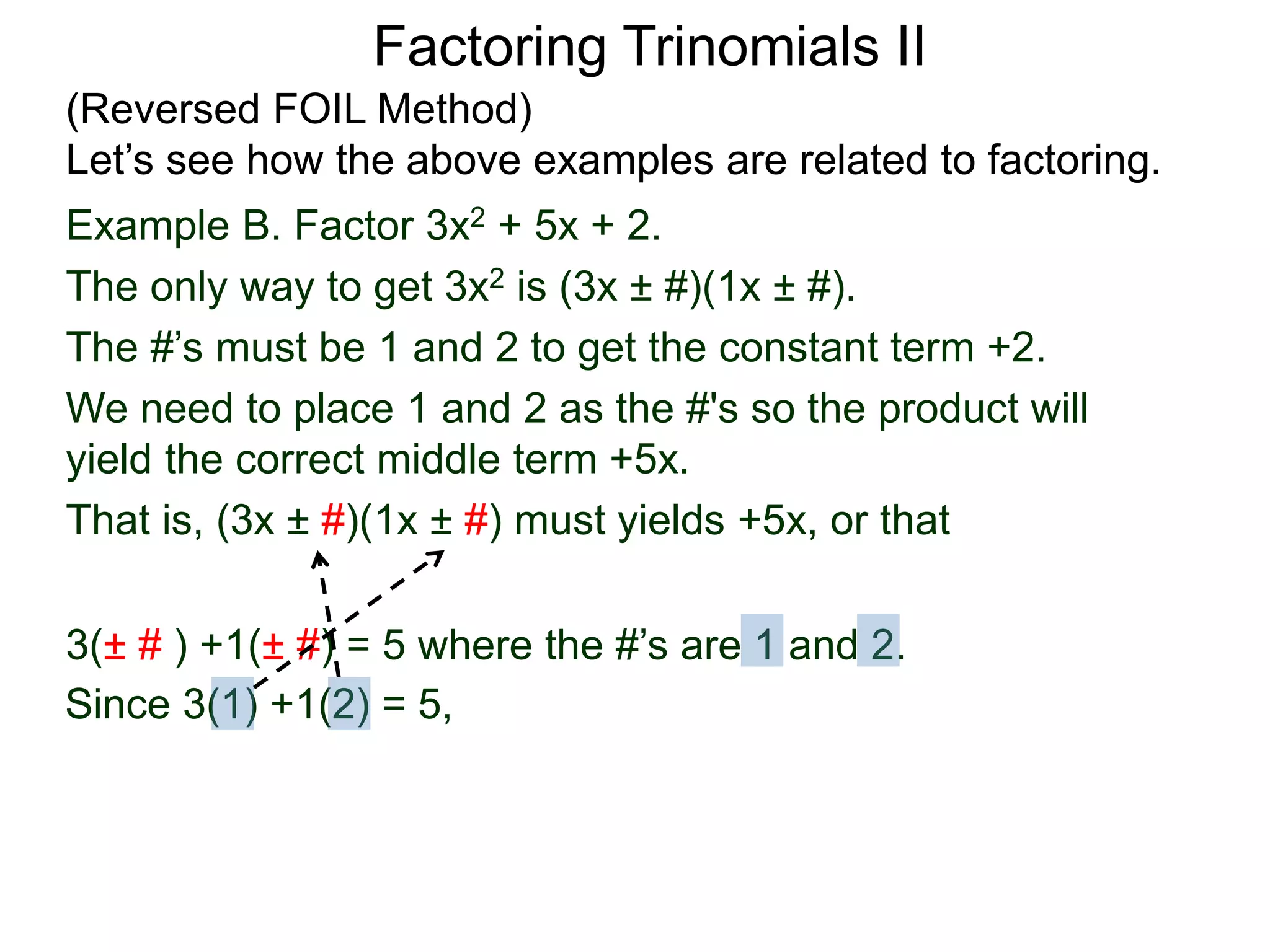 3(± # ) +1(± #) = 5 where the #’s are 1 and 2.
Since 3(1) +1(2) = 5,
Factoring Trinomials II
(Reversed FOIL Method)
Let’s see how the above examples are related to factoring.
Example B. Factor 3x2 + 5x + 2.
The only way to get 3x2 is (3x ± #)(1x ± #).
The #’s must be 1 and 2 to get the constant term +2.
We need to place 1 and 2 as the #'s so the product will
yield the correct middle term +5x.
That is, (3x ± #)(1x ± #) must yields +5x, or that
 