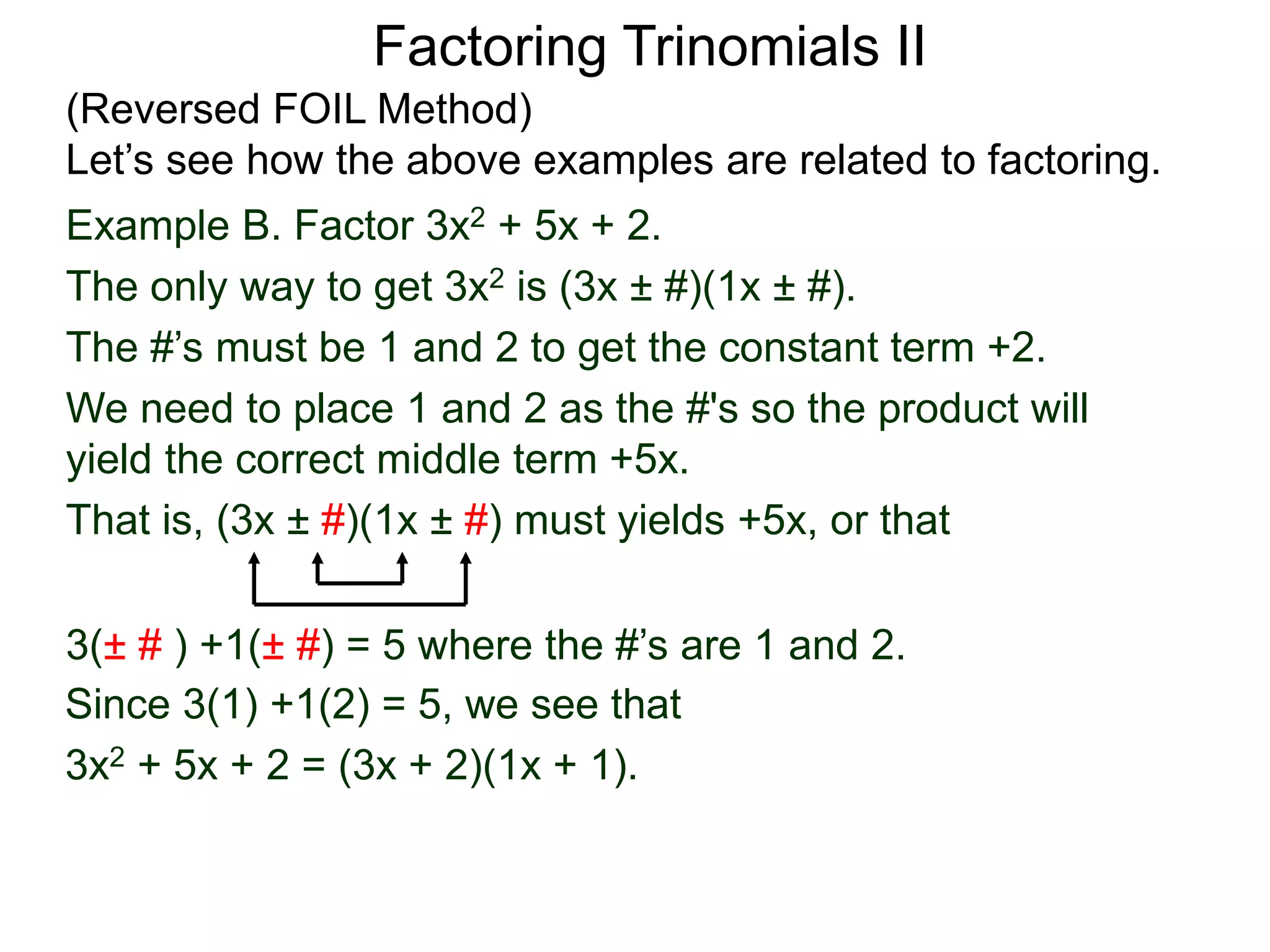 3(± # ) +1(± #) = 5 where the #’s are 1 and 2.
Since 3(1) +1(2) = 5, we see that
3x2 + 5x + 2 = (3x + 2)(1x + 1).
Factoring Trinomials II
(Reversed FOIL Method)
Let’s see how the above examples are related to factoring.
Example B. Factor 3x2 + 5x + 2.
The only way to get 3x2 is (3x ± #)(1x ± #).
The #’s must be 1 and 2 to get the constant term +2.
We need to place 1 and 2 as the #'s so the product will
yield the correct middle term +5x.
That is, (3x ± #)(1x ± #) must yields +5x, or that
 