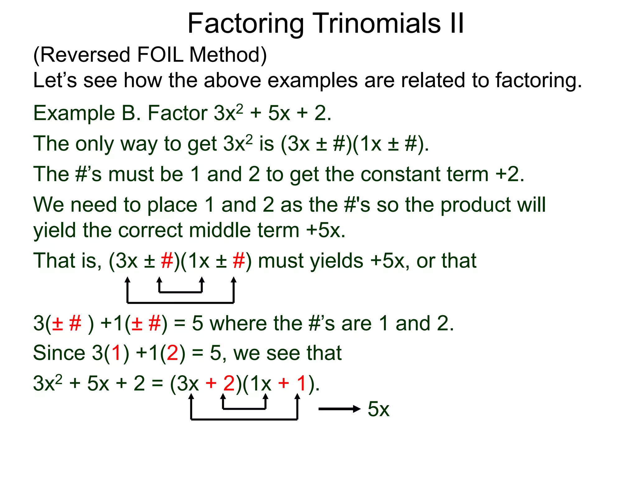 3(± # ) +1(± #) = 5 where the #’s are 1 and 2.
Since 3(1) +1(2) = 5, we see that
3x2 + 5x + 2 = (3x + 2)(1x + 1).
5x
Factoring Trinomials II
(Reversed FOIL Method)
Let’s see how the above examples are related to factoring.
Example B. Factor 3x2 + 5x + 2.
The only way to get 3x2 is (3x ± #)(1x ± #).
The #’s must be 1 and 2 to get the constant term +2.
We need to place 1 and 2 as the #'s so the product will
yield the correct middle term +5x.
That is, (3x ± #)(1x ± #) must yields +5x, or that
 