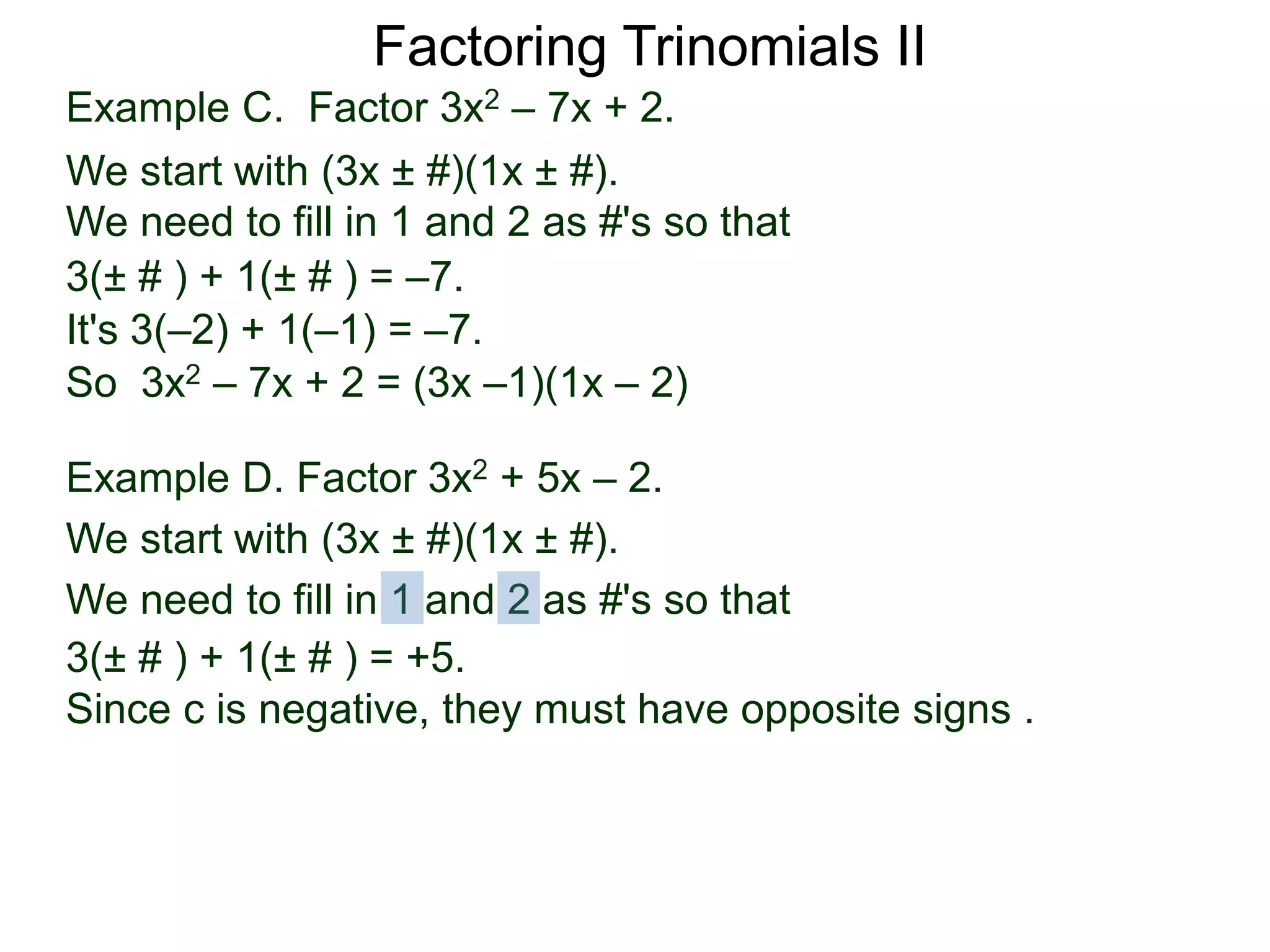 3(± # ) + 1(± # ) = –7.
It's 3(–2) + 1(–1) = –7.
So 3x2 – 7x + 2 = (3x –1)(1x – 2)
Example D. Factor 3x2 + 5x – 2.
We start with (3x ± #)(1x ± #).
We need to fill in 1 and 2 as #'s so that
3(± # ) + 1(± # ) = +5.
Since c is negative, they must have opposite signs .
Factoring Trinomials II
Example C. Factor 3x2 – 7x + 2.
We start with (3x ± #)(1x ± #).
We need to fill in 1 and 2 as #'s so that
 